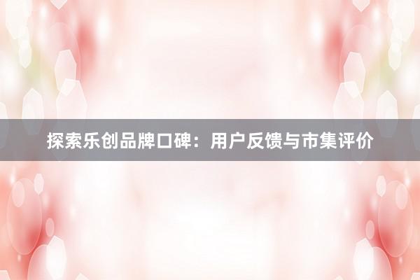 探索乐创品牌口碑：用户反馈与市集评价