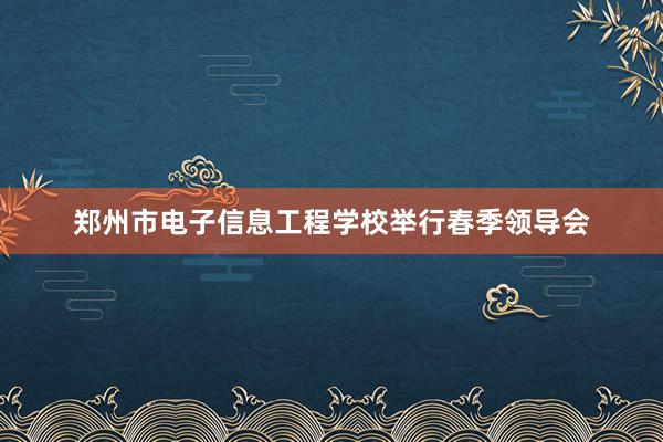 郑州市电子信息工程学校举行春季领导会