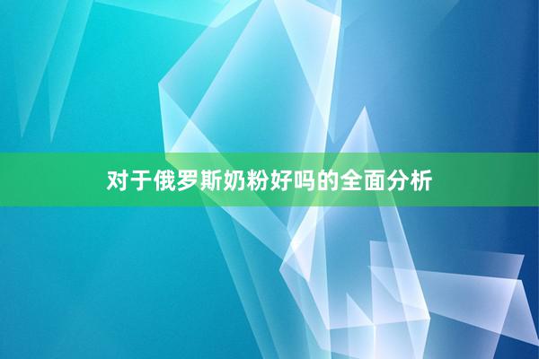 对于俄罗斯奶粉好吗的全面分析