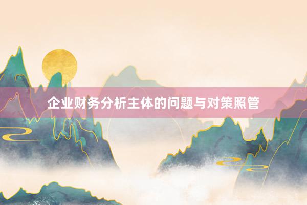 企业财务分析主体的问题与对策照管