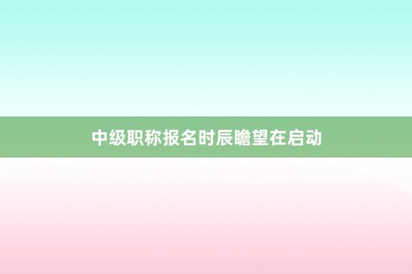 中级职称报名时辰瞻望在启动