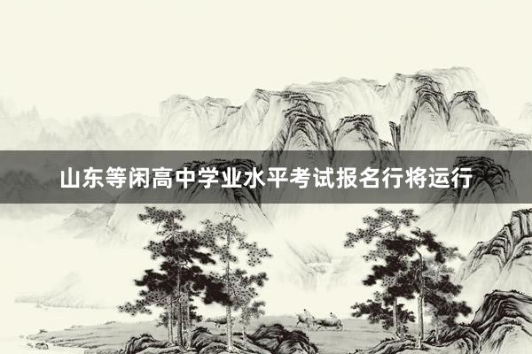 山东等闲高中学业水平考试报名行将运行